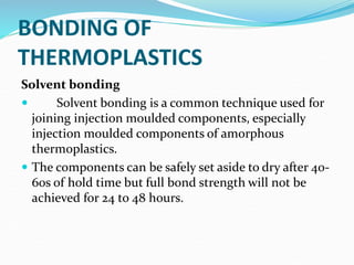BONDING OF
THERMOPLASTICS
Solvent bonding
 Solvent bonding is a common technique used for
joining injection moulded components, especially
injection moulded components of amorphous
thermoplastics.
 The components can be safely set aside to dry after 40-
60s of hold time but full bond strength will not be
achieved for 24 to 48 hours.
 