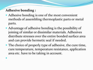 Adhesive bonding :
 Adhesive bonding is one of the most convenient
methods of assembling thermoplastic parts or metal
parts.
 Advantage of adhesive bonding is the possibility of
joining of similar or dissimilar materials. Adhesives
distribute stresses over the entire bonded surface area
and can provide hermetic seal if needed.
 The choice of properly type of adhesive, the cure time,
cure temperature, temperature resistance, application
area etc. have to be taking in account.

 