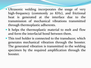  Ultrasonic welding incorporates the usage of very
high-frequency (commonly 20 KHz), and frictional
heat is generated at the interface due to the
transmission of mechanical vibrations transmitted
through thermoplastic adherents.
 It helps the thermoplastic material to melt and flow
and form the interfacial bond between them.
 This tool holder is connected to the transducer, which
generates mechanical vibration through the booster.
The generated vibration is transmitted to the welding
specimen by the required amplification through the
booster.
 
