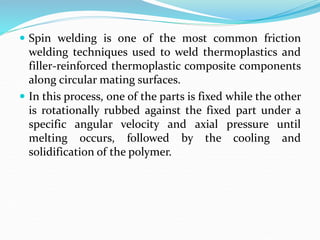  Spin welding is one of the most common friction
welding techniques used to weld thermoplastics and
filler-reinforced thermoplastic composite components
along circular mating surfaces.
 In this process, one of the parts is fixed while the other
is rotationally rubbed against the fixed part under a
specific angular velocity and axial pressure until
melting occurs, followed by the cooling and
solidification of the polymer.
 