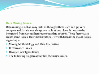 Data Mining Issues:
Data mining is not an easy task, as the algorithms used can get very
complex and data is not always available at one place. It needs to be
integrated from various heterogeneous data sources. These factors also
create some issues. Here in this tutorial, we will discuss the major issues
regarding −
 Mining Methodology and User Interaction
 Performance Issues
 Diverse Data Types Issues
 The following diagram describes the major issues.
 
