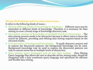 Mining Methodology and User Interaction Issues
It refers to the following kinds of issues −
 Mining different kinds of knowledge in databases − Different users may be
interested in different kinds of knowledge. Therefore it is necessary for data
mining to cover a broad range of knowledge discovery task.
 Interactive mining of knowledge at multiple levels of abstraction − The
data mining process needs to be interactive because it allows users to focus the
search for patterns, providing and refining data mining requests based on the
returned results.
 Incorporation of background knowledge − To guide discovery process and
to express the discovered patterns, the background knowledge can be used.
Background knowledge may be used to express the discovered patterns not
only in concise terms but at multiple levels of abstraction.
 Data mining query languages and ad hoc data mining − Data Mining
Query language that allows the user to describe ad hoc mining tasks, should be
integrated with a data warehouse query language and optimized for efficient
and flexible data mining.
 