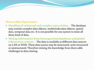 Diverse Data Types Issues
 Handling of relational and complex types of data − The database
may contain complex data objects, multimedia data objects, spatial
data, temporal data etc. It is not possible for one system to mine all
these kind of data.
 Mining information from heterogeneous databases and global
information systems − The data is available at different data sources
on LAN or WAN. These data source may be structured, semi structured
or unstructured. Therefore mining the knowledge from them adds
challenges to data mining.
 