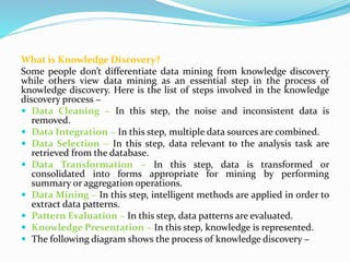 What is Knowledge Discovery?
Some people don’t differentiate data mining from knowledge discovery
while others view data mining as an essential step in the process of
knowledge discovery. Here is the list of steps involved in the knowledge
discovery process −
 Data Cleaning − In this step, the noise and inconsistent data is
removed.
 Data Integration − In this step, multiple data sources are combined.
 Data Selection − In this step, data relevant to the analysis task are
retrieved from the database.
 Data Transformation − In this step, data is transformed or
consolidated into forms appropriate for mining by performing
summary or aggregation operations.
 Data Mining − In this step, intelligent methods are applied in order to
extract data patterns.
 Pattern Evaluation − In this step, data patterns are evaluated.
 Knowledge Presentation − In this step, knowledge is represented.
 The following diagram shows the process of knowledge discovery −
 