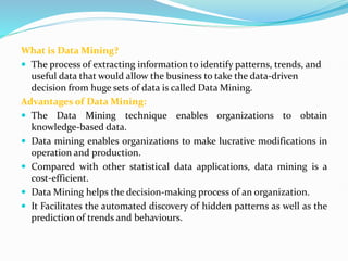 What is Data Mining?
 The process of extracting information to identify patterns, trends, and
useful data that would allow the business to take the data-driven
decision from huge sets of data is called Data Mining.
Advantages of Data Mining:
 The Data Mining technique enables organizations to obtain
knowledge-based data.
 Data mining enables organizations to make lucrative modifications in
operation and production.
 Compared with other statistical data applications, data mining is a
cost-efficient.
 Data Mining helps the decision-making process of an organization.
 It Facilitates the automated discovery of hidden patterns as well as the
prediction of trends and behaviours.
 