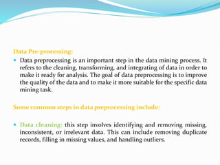 Data Pre-processing:
 Data preprocessing is an important step in the data mining process. It
refers to the cleaning, transforming, and integrating of data in order to
make it ready for analysis. The goal of data preprocessing is to improve
the quality of the data and to make it more suitable for the specific data
mining task.
Some common steps in data preprocessing include:
 Data cleaning: this step involves identifying and removing missing,
inconsistent, or irrelevant data. This can include removing duplicate
records, filling in missing values, and handling outliers.
 