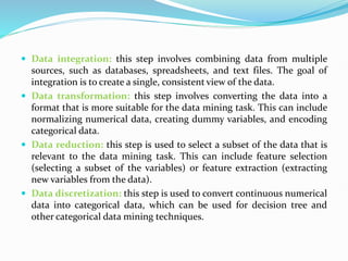  Data integration: this step involves combining data from multiple
sources, such as databases, spreadsheets, and text files. The goal of
integration is to create a single, consistent view of the data.
 Data transformation: this step involves converting the data into a
format that is more suitable for the data mining task. This can include
normalizing numerical data, creating dummy variables, and encoding
categorical data.
 Data reduction: this step is used to select a subset of the data that is
relevant to the data mining task. This can include feature selection
(selecting a subset of the variables) or feature extraction (extracting
new variables from the data).
 Data discretization: this step is used to convert continuous numerical
data into categorical data, which can be used for decision tree and
other categorical data mining techniques.
 