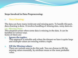 Steps Involved in Data Preprocessing:
1. Data Cleaning:
The data can have many irrelevant and missing parts. To handle this part,
data cleaning is done. It involves handling of missing data, noisy data etc.
(a). Missing Data:
This situation arises when some data is missing in the data. It can be
handled in various ways.
Some of them are:
1. Ignore the tuples:
This approach is suitable only when the dataset we have is quite large
and multiple values are missing within a tuple.
2. Fill the Missing values:
There are various ways to do this task. You can choose to fill the
missing values manually, by attribute mean or the most probable
value.
 