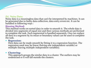 (b). Noisy Data:
Noisy data is a meaningless data that can’t be interpreted by machines. It can
be generated due to faulty data collection, data entry errors etc. It can be
handled in following ways :
Binning Method:
This method works on sorted data in order to smooth it. The whole data is
divided into segments of equal size and then various methods are performed
to complete the task. Each segmented is handled separately. One can replace
all data in a segment by its mean or boundary values can be used to complete
the task.
 Regression:
Here data can be made smooth by fitting it to a regression function .The
regression used may be linear (having one independent variable) or
multiple (having multiple independent variables).
 Clustering:
This approach groups the similar data in a cluster. The outliers may be
undetected or it will fall outside the clusters.
 