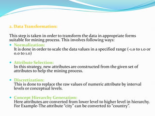 2. Data Transformation:
This step is taken in order to transform the data in appropriate forms
suitable for mining process. This involves following ways:
 Normalization:
It is done in order to scale the data values in a specified range (-1.0 to 1.0 or
0.0 to 1.0)
 Attribute Selection:
In this strategy, new attributes are constructed from the given set of
attributes to help the mining process.
 Discretization:
This is done to replace the raw values of numeric attribute by interval
levels or conceptual levels.
 Concept Hierarchy Generation:
Here attributes are converted from lower level to higher level in hierarchy.
For Example-The attribute “city” can be converted to “country”.
 