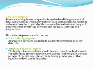3. Data Reduction:
Since data mining is a technique that is used to handle huge amount of
data. While working with huge volume of data, analysis became harder in
such cases. In order to get rid of this, we uses data reduction technique. It
aims to increase the storage efficiency and reduce data storage and
analysis costs.
The various steps to data reduction are:
 Data Cube Aggregation:
Aggregation operation is applied to data for the construction of the
data cube.
 Attribute Subset Selection:
The highly relevant attributes should be used, rest all can be discarded.
For performing attribute selection, one can use level of significance and
p- value of the attribute . the attribute having p-value greater than
significance level can be discarded.
 