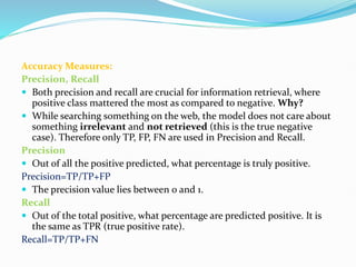 Accuracy Measures:
Precision, Recall
 Both precision and recall are crucial for information retrieval, where
positive class mattered the most as compared to negative. Why?
 While searching something on the web, the model does not care about
something irrelevant and not retrieved (this is the true negative
case). Therefore only TP, FP, FN are used in Precision and Recall.
Precision
 Out of all the positive predicted, what percentage is truly positive.
Precision=TP/TP+FP
 The precision value lies between 0 and 1.
Recall
 Out of the total positive, what percentage are predicted positive. It is
the same as TPR (true positive rate).
Recall=TP/TP+FN
 
