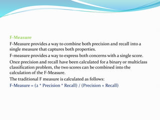 F-Measure
F-Measure provides a way to combine both precision and recall into a
single measure that captures both properties.
F-measure provides a way to express both concerns with a single score.
Once precision and recall have been calculated for a binary or multiclass
classification problem, the two scores can be combined into the
calculation of the F-Measure.
The traditional F measure is calculated as follows:
F-Measure = (2 * Precision * Recall) / (Precision + Recall)
 