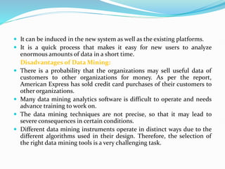  It can be induced in the new system as well as the existing platforms.
 It is a quick process that makes it easy for new users to analyze
enormous amounts of data in a short time.
Disadvantages of Data Mining:
 There is a probability that the organizations may sell useful data of
customers to other organizations for money. As per the report,
American Express has sold credit card purchases of their customers to
other organizations.
 Many data mining analytics software is difficult to operate and needs
advance training to work on.
 The data mining techniques are not precise, so that it may lead to
severe consequences in certain conditions.
 Different data mining instruments operate in distinct ways due to the
different algorithms used in their design. Therefore, the selection of
the right data mining tools is a very challenging task.
 