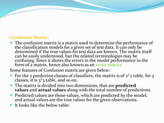 Confusion Matrix:
 The confusion matrix is a matrix used to determine the performance of
the classification models for a given set of test data. It can only be
determined if the true values for test data are known. The matrix itself
can be easily understood, but the related terminologies may be
confusing. Since it shows the errors in the model performance in the
form of a matrix, hence also known as an error matrix.
Some features of Confusion matrix are given below:
 For the 2 prediction classes of classifiers, the matrix is of 2*2 table, for 3
classes, it is 3*3 table, and so on.
 The matrix is divided into two dimensions, that are predicted
values and actual values along with the total number of predictions.
 Predicted values are those values, which are predicted by the model,
and actual values are the true values for the given observations.
 It looks like the below table:
 