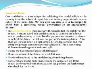 Cross-validation
Cross-validation is a technique for validating the model efficiency by
training it on the subset of input data and testing on previously unseen
subset of the input data. We can also say that it is a technique to
check how a statistical model generalizes to an independent
dataset.
 In machine learning, there is always the need to test the stability of the
model. It means based only on the training dataset; we can't fit our
model on the training dataset. For this purpose, we reserve a particular
sample of the dataset, which was not part of the training dataset. After
that, we test our model on that sample before deployment, and this
complete process comes under cross-validation. This is something
different from the general train-test split.
 Hence the basic steps of cross-validations are:
 Reserve a subset of the dataset as a validation set.
 Provide the training to the model using the training dataset.
 Now, evaluate model performance using the validation set. If the
model performs well with the validation set, perform the further step,
else check for the issues.
 