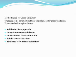 Methods used for Cross-Validation
There are some common methods that are used for cross-validation.
These methods are given below:
 Validation Set Approach
 Leave-P-out cross-validation
 Leave one out cross-validation
 K-fold cross-validation
 Stratified k-fold cross-validation
 