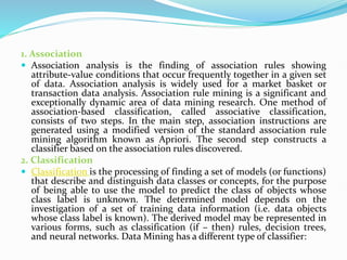 1. Association
 Association analysis is the finding of association rules showing
attribute-value conditions that occur frequently together in a given set
of data. Association analysis is widely used for a market basket or
transaction data analysis. Association rule mining is a significant and
exceptionally dynamic area of data mining research. One method of
association-based classification, called associative classification,
consists of two steps. In the main step, association instructions are
generated using a modified version of the standard association rule
mining algorithm known as Apriori. The second step constructs a
classifier based on the association rules discovered.
2. Classification
 Classification is the processing of finding a set of models (or functions)
that describe and distinguish data classes or concepts, for the purpose
of being able to use the model to predict the class of objects whose
class label is unknown. The determined model depends on the
investigation of a set of training data information (i.e. data objects
whose class label is known). The derived model may be represented in
various forms, such as classification (if – then) rules, decision trees,
and neural networks. Data Mining has a different type of classifier:
 