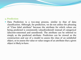 3. Prediction
 Data Prediction is a two-step process, similar to that of data
classification. Although, for prediction, we do not utilize the phrasing
of “Class label attribute” because the attribute for which values are
being predicted is consistently valued(ordered) instead of categorical
(discrete-esteemed and unordered). The attribute can be referred to
simply as the predicted attribute. Prediction can be viewed as the
construction and use of a model to assess the class of an unlabeled
object, or to assess the value or value ranges of an attribute that a given
object is likely to have.
 