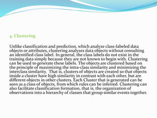 4. Clustering
Unlike classification and prediction, which analyze class-labeled data
objects or attributes, clustering analyzes data objects without consulting
an identified class label. In general, the class labels do not exist in the
training data simply because they are not known to begin with. Clustering
can be used to generate these labels. The objects are clustered based on
the principle of maximizing the intra-class similarity and minimizing the
interclass similarity. That is, clusters of objects are created so that objects
inside a cluster have high similarity in contrast with each other, but are
different objects in other clusters. Each Cluster that is generated can be
seen as a class of objects, from which rules can be inferred. Clustering can
also facilitate classification formation, that is, the organization of
observations into a hierarchy of classes that group similar events together.
 