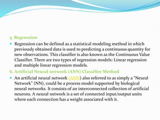 5. Regression
 Regression can be defined as a statistical modeling method in which
previously obtained data is used to predicting a continuous quantity for
new observations. This classifier is also known as the Continuous Value
Classifier. There are two types of regression models: Linear regression
and multiple linear regression models.
6. Artificial Neural network (ANN) Classifier Method
 An artificial neural network (ANN) also referred to as simply a “Neural
Network” (NN), could be a process model supported by biological
neural networks. It consists of an interconnected collection of artificial
neurons. A neural network is a set of connected input/output units
where each connection has a weight associated with it.
 