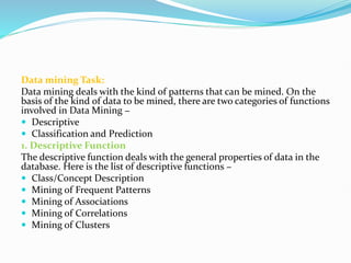 Data mining Task:
Data mining deals with the kind of patterns that can be mined. On the
basis of the kind of data to be mined, there are two categories of functions
involved in Data Mining −
 Descriptive
 Classification and Prediction
1. Descriptive Function
The descriptive function deals with the general properties of data in the
database. Here is the list of descriptive functions −
 Class/Concept Description
 Mining of Frequent Patterns
 Mining of Associations
 Mining of Correlations
 Mining of Clusters
 