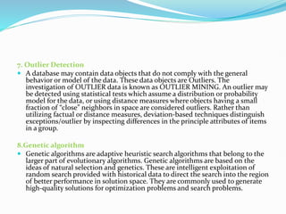 7. Outlier Detection
 A database may contain data objects that do not comply with the general
behavior or model of the data. These data objects are Outliers. The
investigation of OUTLIER data is known as OUTLIER MINING. An outlier may
be detected using statistical tests which assume a distribution or probability
model for the data, or using distance measures where objects having a small
fraction of “close” neighbors in space are considered outliers. Rather than
utilizing factual or distance measures, deviation-based techniques distinguish
exceptions/outlier by inspecting differences in the principle attributes of items
in a group.
8.Genetic algorithm
 Genetic algorithms are adaptive heuristic search algorithms that belong to the
larger part of evolutionary algorithms. Genetic algorithms are based on the
ideas of natural selection and genetics. These are intelligent exploitation of
random search provided with historical data to direct the search into the region
of better performance in solution space. They are commonly used to generate
high-quality solutions for optimization problems and search problems.
 