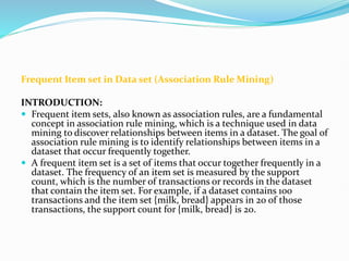 Frequent Item set in Data set (Association Rule Mining)
INTRODUCTION:
 Frequent item sets, also known as association rules, are a fundamental
concept in association rule mining, which is a technique used in data
mining to discover relationships between items in a dataset. The goal of
association rule mining is to identify relationships between items in a
dataset that occur frequently together.
 A frequent item set is a set of items that occur together frequently in a
dataset. The frequency of an item set is measured by the support
count, which is the number of transactions or records in the dataset
that contain the item set. For example, if a dataset contains 100
transactions and the item set {milk, bread} appears in 20 of those
transactions, the support count for {milk, bread} is 20.
 