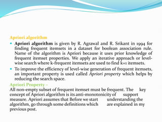 Apriori algorithm
 Apriori algorithm is given by R. Agrawal and R. Srikant in 1994 for
finding frequent itemsets in a dataset for boolean association rule.
Name of the algorithm is Apriori because it uses prior knowledge of
frequent itemset properties. We apply an iterative approach or level-
wise search where k-frequent itemsets are used to find k+1 itemsets.
 To improve the efficiency of level-wise generation of frequent itemsets,
an important property is used called Apriori property which helps by
reducing the search space.
Apriori Property –
All non-empty subset of frequent itemset must be frequent. The key
concept of Apriori algorithm is its anti-monotonicity of support
measure. Apriori assumes that Before we start understanding the
algorithm, go through some definitions which are explained in my
previous post.
 