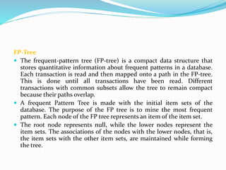 FP-Tree
 The frequent-pattern tree (FP-tree) is a compact data structure that
stores quantitative information about frequent patterns in a database.
Each transaction is read and then mapped onto a path in the FP-tree.
This is done until all transactions have been read. Different
transactions with common subsets allow the tree to remain compact
because their paths overlap.
 A frequent Pattern Tree is made with the initial item sets of the
database. The purpose of the FP tree is to mine the most frequent
pattern. Each node of the FP tree represents an item of the item set.
 The root node represents null, while the lower nodes represent the
item sets. The associations of the nodes with the lower nodes, that is,
the item sets with the other item sets, are maintained while forming
the tree.
 