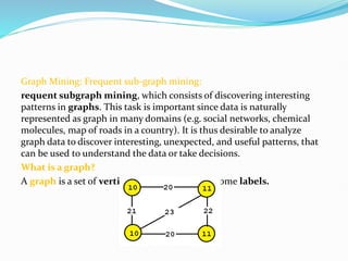 Graph Mining: Frequent sub-graph mining:
requent subgraph mining, which consists of discovering interesting
patterns in graphs. This task is important since data is naturally
represented as graph in many domains (e.g. social networks, chemical
molecules, map of roads in a country). It is thus desirable to analyze
graph data to discover interesting, unexpected, and useful patterns, that
can be used to understand the data or take decisions.
What is a graph?
A graph is a set of vertices and edges, having some labels.
 