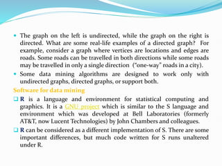  The graph on the left is undirected, while the graph on the right is
directed. What are some real-life examples of a directed graph? For
example, consider a graph where vertices are locations and edges are
roads. Some roads can be travelled in both directions while some roads
may be travelled in only a single direction (“one-way” roads in a city).
 Some data mining algorithms are designed to work only with
undirected graphs, directed graphs, or support both.
Software for data mining
 R is a language and environment for statistical computing and
graphics. It is a GNU project which is similar to the S language and
environment which was developed at Bell Laboratories (formerly
AT&T, now Lucent Technologies) by John Chambers and colleagues.
 R can be considered as a different implementation of S. There are some
important differences, but much code written for S runs unaltered
under R.
 