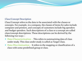 Class/Concept Description
Class/Concept refers to the data to be associated with the classes or
concepts. For example, in a company, the classes of items for sales include
computer and printers, and concepts of customers include big spenders
and budget spenders. Such descriptions of a class or a concept are called
class/concept descriptions. These descriptions can be derived by the
following two ways −
 Data Characterization − This refers to summarizing data of class
under study. This class under study is called as Target Class.
 Data Discrimination − It refers to the mapping or classification of a
class with some predefined group or class.
 