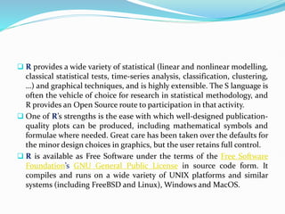  R provides a wide variety of statistical (linear and nonlinear modelling,
classical statistical tests, time-series analysis, classification, clustering,
…) and graphical techniques, and is highly extensible. The S language is
often the vehicle of choice for research in statistical methodology, and
R provides an Open Source route to participation in that activity.
 One of R’s strengths is the ease with which well-designed publication-
quality plots can be produced, including mathematical symbols and
formulae where needed. Great care has been taken over the defaults for
the minor design choices in graphics, but the user retains full control.
 R is available as Free Software under the terms of the Free Software
Foundation’s GNU General Public License in source code form. It
compiles and runs on a wide variety of UNIX platforms and similar
systems (including FreeBSD and Linux), Windows and MacOS.
 