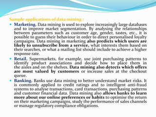 Sample applications of data mining :
 Marketing. Data mining is used to explore increasingly large databases
and to improve market segmentation. By analysing the relationships
between parameters such as customer age, gender, tastes, etc., it is
possible to guess their behaviour in order to direct personalised loyalty
campaigns. Data mining in marketing also predicts which users are
likely to unsubscribe from a service, what interests them based on
their searches, or what a mailing list should include to achieve a higher
response rate.
 Retail. Supermarkets, for example, use joint purchasing patterns to
identify product associations and decide how to place them in
the aisles and on the shelves. Data mining also detects which offers
are most valued by customers or increase sales at the checkout
queue.
 Banking. Banks use data mining to better understand market risks. It
is commonly applied to credit ratings and to intelligent anti-fraud
systems to analyse transactions, card transactions, purchasing patterns
and customer financial data. Data mining also allows banks to learn
more about our online preferences or habits to optimise the return
on their marketing campaigns, study the performance of sales channels
or manage regulatory compliance obligations.
 