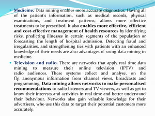  Medicine. Data mining enables more accurate diagnostics. Having all
of the patient's information, such as medical records, physical
examinations, and treatment patterns, allows more effective
treatments to be prescribed. It also enables more effective, efficient
and cost-effective management of health resources by identifying
risks, predicting illnesses in certain segments of the population or
forecasting the length of hospital admission. Detecting fraud and
irregularities, and strengthening ties with patients with an enhanced
knowledge of their needs are also advantages of using data mining in
medicine.
 Television and radio. There are networks that apply real time data
mining to measure their online television (IPTV) and
radio audiences. These systems collect and analyse, on the
fly, anonymous information from channel views, broadcasts and
programming. Data mining allows networks to make personalised
recommendations to radio listeners and TV viewers, as well as get to
know their interests and activities in real time and better understand
their behaviour. Networks also gain valuable knowledge for their
advertisers, who use this data to target their potential customers more
accurately.
 