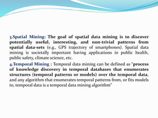 3.Spatial Mining: The goal of spatial data mining is to discover
potentially useful, interesting, and non-trivial patterns from
spatial data-sets (e.g., GPS trajectory of smartphones). Spatial data
mining is societally important having applications in public health,
public safety, climate science, etc.
4.Temporal Mining : Temporal data mining can be defined as “process
of knowledge discovery in temporal databases that enumerates
structures (temporal patterns or models) over the temporal data,
and any algorithm that enumerates temporal patterns from, or fits models
to, temporal data is a temporal data mining algorithm”
 