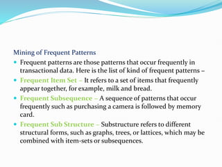 Mining of Frequent Patterns
 Frequent patterns are those patterns that occur frequently in
transactional data. Here is the list of kind of frequent patterns −
 Frequent Item Set − It refers to a set of items that frequently
appear together, for example, milk and bread.
 Frequent Subsequence − A sequence of patterns that occur
frequently such as purchasing a camera is followed by memory
card.
 Frequent Sub Structure − Substructure refers to different
structural forms, such as graphs, trees, or lattices, which may be
combined with item-sets or subsequences.
 