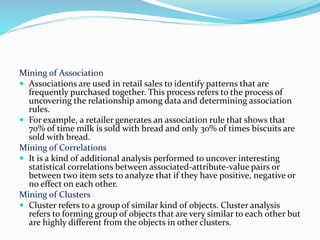 Mining of Association
 Associations are used in retail sales to identify patterns that are
frequently purchased together. This process refers to the process of
uncovering the relationship among data and determining association
rules.
 For example, a retailer generates an association rule that shows that
70% of time milk is sold with bread and only 30% of times biscuits are
sold with bread.
Mining of Correlations
 It is a kind of additional analysis performed to uncover interesting
statistical correlations between associated-attribute-value pairs or
between two item sets to analyze that if they have positive, negative or
no effect on each other.
Mining of Clusters
 Cluster refers to a group of similar kind of objects. Cluster analysis
refers to forming group of objects that are very similar to each other but
are highly different from the objects in other clusters.
 