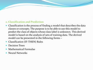 2. Classification and Prediction
 Classification is the process of finding a model that describes the data
classes or concepts. The purpose is to be able to use this model to
predict the class of objects whose class label is unknown. This derived
model is based on the analysis of sets of training data. The derived
model can be presented in the following forms −
 Classification (IF-THEN) Rules
 Decision Trees
 Mathematical Formulae
 Neural Networks
 