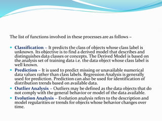 The list of functions involved in these processes are as follows −
 Classification − It predicts the class of objects whose class label is
unknown. Its objective is to find a derived model that describes and
distinguishes data classes or concepts. The Derived Model is based on
the analysis set of training data i.e. the data object whose class label is
well known.
 Prediction − It is used to predict missing or unavailable numerical
data values rather than class labels. Regression Analysis is generally
used for prediction. Prediction can also be used for identification of
distribution trends based on available data.
 Outlier Analysis − Outliers may be defined as the data objects that do
not comply with the general behavior or model of the data available.
 Evolution Analysis − Evolution analysis refers to the description and
model regularities or trends for objects whose behavior changes over
time.
 