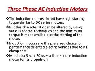 Three Phase AC Induction Motors
The induction motors do not have high starting
toque similar to DC series motors.
But this characteristic can be altered by using
various control techniques and the maximum
torque is made available at the starting of the
motor.
Induction motors are the preferred choice for
performance oriented electric vehicles due to its
cheap cost.
Mahindra Reva e20 uses a three phase induction
motor for its propulsion
 