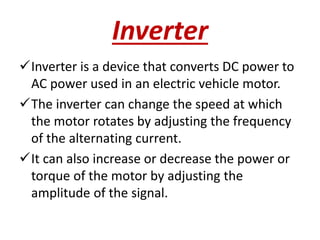 Inverter
Inverter is a device that converts DC power to
AC power used in an electric vehicle motor.
The inverter can change the speed at which
the motor rotates by adjusting the frequency
of the alternating current.
It can also increase or decrease the power or
torque of the motor by adjusting the
amplitude of the signal.
 