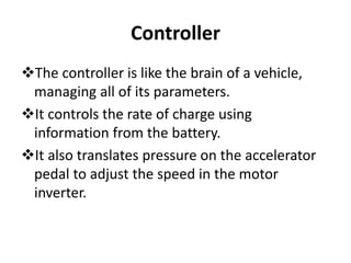Controller
The controller is like the brain of a vehicle,
managing all of its parameters.
It controls the rate of charge using
information from the battery.
It also translates pressure on the accelerator
pedal to adjust the speed in the motor
inverter.
 