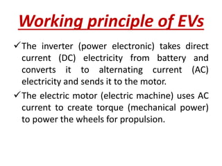 Working principle of EVs
The inverter (power electronic) takes direct
current (DC) electricity from battery and
converts it to alternating current (AC)
electricity and sends it to the motor.
The electric motor (electric machine) uses AC
current to create torque (mechanical power)
to power the wheels for propulsion.
 