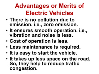 Advantages or Merits of
Electric Vehicles
• There is no pollution due to
emission. i.e., zero emission.
• It ensures smooth operation. i.e.,
vibration and noise is less.
• Cost of operation is less.
• Less maintenance is required.
• It is easy to start the vehicle.
• It takes up less space on the road.
So, they help to reduce traffic
congestion.
 