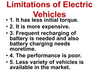 Limitations of Electric
Vehicles
• 1. It has less initial torque.
• 2. It is more expensive.
• 3. Frequent recharging of
battery is needed and also
battery charging needs
moretime.
• 4. The performance is poor.
• 5. Less variety of vehicles is
available in the market.
 