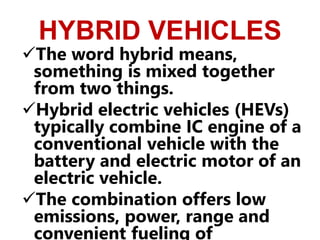 HYBRID VEHICLES
The word hybrid means,
something is mixed together
from two things.
Hybrid electric vehicles (HEVs)
typically combine IC engine of a
conventional vehicle with the
battery and electric motor of an
electric vehicle.
The combination offers low
emissions, power, range and
convenient fueling of
 