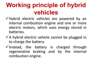 Working principle of hybrid
vehicles
Hybrid electric vehicles are powered by an
internal combustion engine and one or more
electric motors, which uses energy stored in
batteries.
A hybrid electric vehicle cannot be plugged in
to charge the battery.
Instead, the battery is charged through
regenerative braking and by the internal
combustion engine.
 