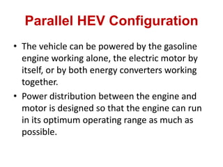 Parallel HEV Configuration
• The vehicle can be powered by the gasoline
engine working alone, the electric motor by
itself, or by both energy converters working
together.
• Power distribution between the engine and
motor is designed so that the engine can run
in its optimum operating range as much as
possible.
 